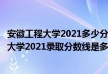 安徽工程大学2021多少分可以上（高考多少分能上安徽工程大学2021录取分数线是多少）