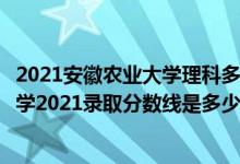 2021安徽农业大学理科多少分（高考多少分能上安徽农业大学2021录取分数线是多少）