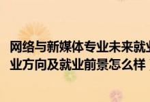 网络与新媒体专业未来就业方向（2022网络与新媒体专业就业方向及就业前景怎么样）