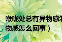 喉咙处总有异物感怎么回事（感觉喉咙处有异物感怎么回事）