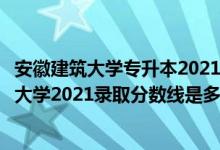 安徽建筑大学专升本2021分数线（高考多少分能上安徽建筑大学2021录取分数线是多少）