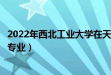 2022年西北工业大学在天津招生计划及招生人数（都招什么专业）