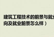 建筑工程技术的前景与就业（2022建筑工程技术专业就业方向及就业前景怎么样）