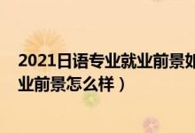 2021日语专业就业前景如何（2022日语专业就业方向及就业前景怎么样）