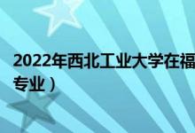 2022年西北工业大学在福建招生计划及招生人数（都招什么专业）