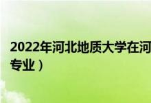 2022年河北地质大学在河南招生计划及招生人数（都招什么专业）