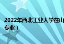 2022年西北工业大学在山西招生计划及招生人数（都招什么专业）