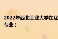 2022年西北工业大学在辽宁招生计划及招生人数（都招什么专业）