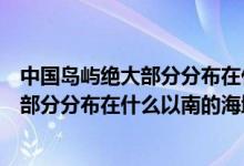 中国岛屿绝大部分分布在什么以南的的海域（中国岛屿绝大部分分布在什么以南的海域）