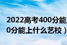 2022高考400分能上什么大学（2022高考400分能上什么艺校）