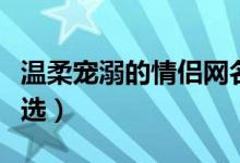 温柔宠溺的情侣网名（温柔宠溺的情侣网名精选）