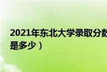 2021年东北大学录取分数（2021东北大学各省录取分数线是多少）