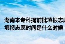 湖南本专科提前批填报志愿时间（2022湖南高考专科提前批填报志愿时间是什么时候）