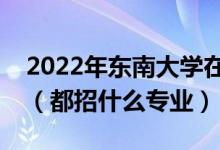 2022年东南大学在湖南招生计划及招生人数（都招什么专业）