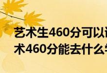 艺术生460分可以读什么学校（2022高考艺术460分能去什么学校）