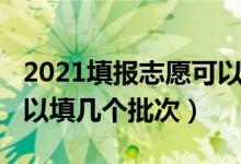 2021填报志愿可以填几个（2022志愿填报可以填几个批次）