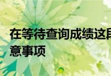 在等待查询成绩这段时间考生和家长有哪些注意事项