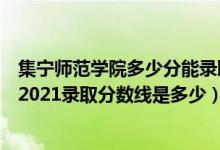 集宁师范学院多少分能录取（高考多少分能上集宁师范学院2021录取分数线是多少）