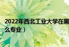 2022年西北工业大学在黑龙江招生计划及招生人数（都招什么专业）