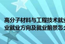 高分子材料与工程技术就业前景（2022高分子材料与工程专业就业方向及就业前景怎么样）