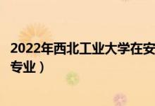 2022年西北工业大学在安徽招生计划及招生人数（都招什么专业）