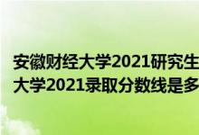 安徽财经大学2021研究生分数线（高考多少分能上安徽财经大学2021录取分数线是多少）