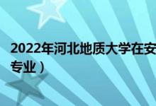 2022年河北地质大学在安徽招生计划及招生人数（都招什么专业）