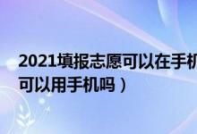 2021填报志愿可以在手机上填吗（2022年高考的填报志愿可以用手机吗）