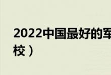 2022中国最好的军校有哪些（最好的十大军校）