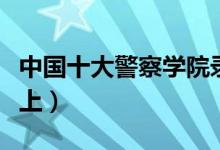 中国十大警察学院录取分数线（最低多少分能上）