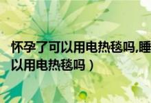 怀孕了可以用电热毯吗,睡觉之前打开睡觉就关了（怀孕了可以用电热毯吗）