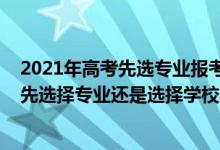 2021年高考先选专业报考还是选学校（2022高考填志愿是先选择专业还是选择学校）