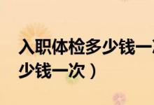 入职体检多少钱一次2021三甲（入职体检多少钱一次）