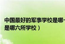 中国最好的军事学校是哪一所（2022中国最顶级的六大军校是哪六所学校）