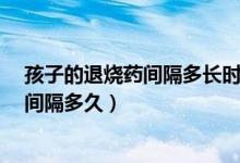 孩子的退烧药间隔多长时间吃一次?（孩子吃两种退烧药要间隔多久）