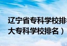 辽宁省专科学校排名榜前十（2022年辽宁十大专科学校排名）