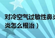 对冷空气过敏性鼻炎怎么治（冷空气过敏性鼻炎怎么根治）