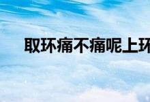 取环痛不痛呢上环5年了（取环痛不痛）