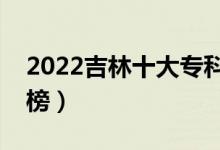 2022吉林十大专科学校排名（高职院校排行榜）