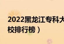 2022黑龙江专科大学最新排名（十大专科院校排行榜）