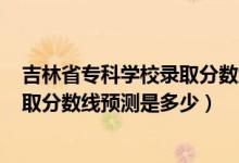 吉林省专科学校录取分数线2020（吉林2022高考本专科录取分数线预测是多少）