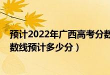 预计2022年广西高考分数线是多少（广西2022高考一本分数线预计多少分）