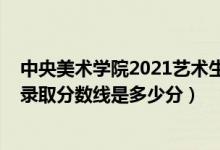 中央美术学院2021艺术生录取分数线（中央美术学院2021录取分数线是多少分）