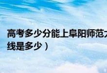 高考多少分能上阜阳师范大学信息工程学院（2021录取分数线是多少）