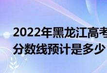 2022年黑龙江高考预估各批次分数线（录取分数线预计是多少）