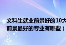 文科生就业前景好的10大专业（2022盘点文科生十大就业前景最好的专业有哪些）