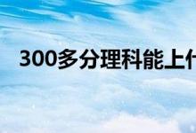 300多分理科能上什么大学（哪些比较好）