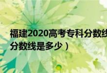 福建2020高考专科分数线（预计福建2022高考历史类专科分数线是多少）