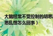 大脑经常不受控制的胡思乱想是怎么回事（大脑不受控制胡思乱想怎么回事）