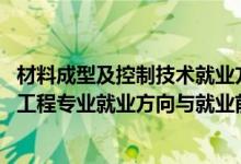 材料成型及控制技术就业方向及前景（2022材料成型及控制工程专业就业方向与就业前景）